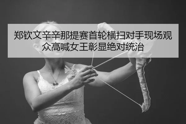 郑钦文辛辛那提赛首轮横扫对手现场观众高喊女王彰显绝对统治